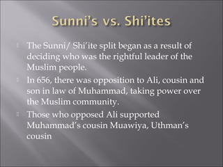    The Sunni/ Shi’ite split began as a result of
    deciding who was the rightful leader of the
    Muslim people.
   In 656, there was opposition to Ali, cousin and
    son in law of Muhammad, taking power over
    the Muslim community.
   Those who opposed Ali supported
    Muhammad’s cousin Muawiya, Uthman’s
    cousin
 