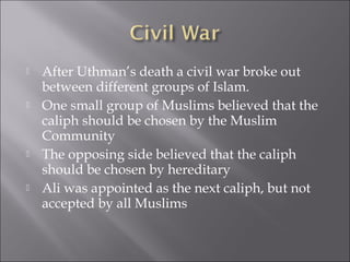    After Uthman’s death a civil war broke out
    between different groups of Islam.
   One small group of Muslims believed that the
    caliph should be chosen by the Muslim
    Community
   The opposing side believed that the caliph
    should be chosen by hereditary
   Ali was appointed as the next caliph, but not
    accepted by all Muslims
 