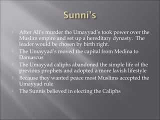    After Ali’s murder the Umayyad’s took power over the
    Muslim empire and set up a hereditary dynasty. The
    leader would be chosen by birth right.
   The Umayyad’s moved the capital from Medina to
    Damascus
   The Umayyad caliphs abandoned the simple life of the
    previous prophets and adopted a more lavish lifestyle
   Because they wanted peace most Muslims accepted the
    Umayyad rule
   The Sunnis believed in electing the Caliphs
 