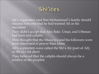   Ali’s supporters said that Muhammad’s family should
    succeed him and that he had trained Ali as his
    successor
   They didn’t accept that Abu Bakr, Umar, and Uthman
    had been real caliphs
   They thought that the Muawiya and his followers were
    more interested in power than Islam
   Ali’s supporters were called the Shi’a Ali (part of Ali)
    or Shi’ites for short
   They believed that the caliphs should always be a
    relative of the prophet
 