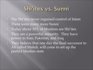    The Shi’ites never regained control of Islam
   There were many more Sunni
   Today about 10% of Muslims are Shi’ites
   They are a powerful minority. They have
    power in Iran, Pakistan, and Iraq
   They believe that one day the final successor to
    Ali called Mahdi, will come to set up the
    perfect Muslim state
 