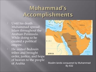    Until his death
    Muhammad spread
    Islam throughout the
    Arabian Peninsula.
    While doing so he
    created a political
    empire.
   He united Bedouin
    tribes and brought
    order, justice, and hope
    of heaven to the people
    of Arabia                  Muslim lands conquered by Muhammad
                                              By 632
 