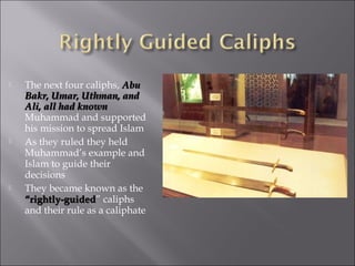    The next four caliphs, Abu
    Bakr, Umar, Uthman, and
    Ali, all had known
    Muhammad and supported
    his mission to spread Islam
   As they ruled they held
    Muhammad’s example and
    Islam to guide their
    decisions
   They became known as the
    “rightly-guided” caliphs
    “rightly-guided
    and their rule as a caliphate
 