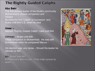 Abu Bakr –
The first elected leader of the Muslim community
Muhammad’s closest companion and
Advisor
Became the first ‘Caliph” or successor. and
Ruled until 634 C.E. when he died

Umar –
Second “Rightly Guided Caliph” ruled until 644

Uthman - Ruled until 656
Close companion to Muhammad. He was with
Muhammad when he conquered Mecca –

His election was very tense – Should the leader be
Uthman or Ali?

Ali- Ruled until 661
Muhammad’s Son-in-Law – First male convert to
Islam
 