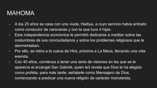 MAHOMA
- A los 25 años se casa con una viuda, Hadiya, a cuyo servicio había entrado
como conductor de caravanas y con la que tuvo 4 hijas.
- Esta independencia económica le permitió dedicarse a meditar sobre las
costumbres de sus conciudadanos y sobre los problemas religiosos que le
atormentaban.
- Por ello, se retira a la cueva de Hira, próxima a La Meca, llevando una vida
eremita.
- Con 40 años, comienza a tener una serie de visiones en las que se le
aparecía el arcángel San Gabriel, quien le3 revela que Dios le ha elegido
como profeta, para más tarde, señalarle como Mensajero de Dios,
comenzando a predicar una nueva religión de carácter monoteísta.
 