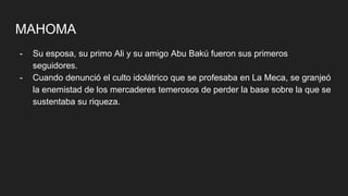 MAHOMA
- Su esposa, su primo Ali y su amigo Abu Bakú fueron sus primeros
seguidores.
- Cuando denunció el culto idolátrico que se profesaba en La Meca, se granjeó
la enemistad de los mercaderes temerosos de perder la base sobre la que se
sustentaba su riqueza.
 