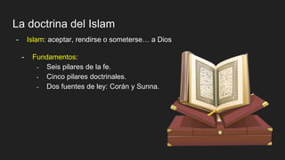 La doctrina del Islam
- Islam: aceptar, rendirse o someterse… a Dios
- Fundamentos:
- Seis pilares de la fe.
- Cinco pilares doctrinales.
- Dos fuentes de ley: Corán y Sunna.
 