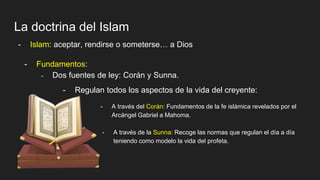 La doctrina del Islam
- Islam: aceptar, rendirse o someterse… a Dios
- Fundamentos:
- Dos fuentes de ley: Corán y Sunna.
- Regulan todos los aspectos de la vida del creyente:
- A través del Corán: Fundamentos de la fe islámica revelados por el
Arcángel Gabriel a Mahoma.
- A través de la Sunna: Recoge las normas que regulan el día a día
teniendo como modelo la vida del profeta.
 