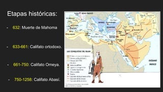 Etapas históricas:
- 632: Muerte de Mahoma
- 633-661: Califato ortodoxo.
- 661-750: Califato Omeya.
- 750-1258: Califato Abasí.
 