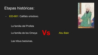 Etapas históricas:
- 633-661: Califato ortodoxo.
Abu Bakr
La familia del Profeta
La familia de los Omeya
Las tribus beduinas.
Vs
 