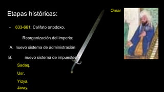 Etapas históricas:
- 633-661: Califato ortodoxo.
Omar
Reorganización del imperio:
A. nuevo sistema de administración
B. nuevo sistema de impuestos
Yizya.
Sadaq.
Usr.
Jaray.
 