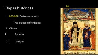 Etapas históricas:
- 633-661: Califato ortodoxo.
Alí
Tres grupos enfrentados:
A. Chiitas.
B. Sunnitas
C. Jariyíes
 