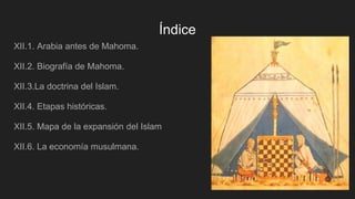Índice
XII.1. Arabia antes de Mahoma.
XII.2. Biografía de Mahoma.
XII.3.La doctrina del Islam.
XII.4. Etapas históricas.
XII.5. Mapa de la expansión del Islam
XII.6. La economía musulmana.
 