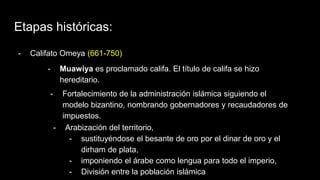 Etapas históricas:
- Califato Omeya (661-750)
- Muawiya es proclamado califa. El título de califa se hizo
hereditario.
- Fortalecimiento de la administración islámica siguiendo el
modelo bizantino, nombrando gobernadores y recaudadores de
impuestos.
- Arabización del territorio,
- sustituyéndose el besante de oro por el dinar de oro y el
dirham de plata,
- imponiendo el árabe como lengua para todo el imperio,
- División entre la población islámica
 