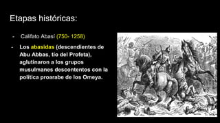 Etapas históricas:
- Califato Abasí (750- 1258)
- Los abasidas (descendientes de
Abu Abbas, tío del Profeta),
aglutinaron a los grupos
musulmanes descontentos con la
política proarabe de los Omeya.
 