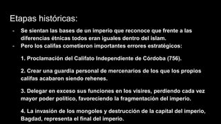 Etapas históricas:
- Se sientan las bases de un imperio que reconoce que frente a las
diferencias étnicas todos eran iguales dentro del islam.
- Pero los califas cometieron importantes errores estratégicos:
1. Proclamación del Califato Independiente de Córdoba (756).
2. Crear una guardia personal de mercenarios de los que los propios
califas acabaron siendo rehenes.
3. Delegar en exceso sus funciones en los visires, perdiendo cada vez
mayor poder político, favoreciendo la fragmentación del imperio.
4. La invasión de los mongoles y destrucción de la capital del imperio,
Bagdad, representa el final del imperio.
 