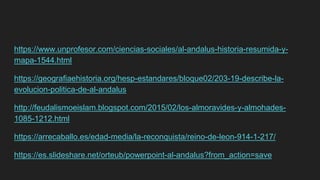 https://www.unprofesor.com/ciencias-sociales/al-andalus-historia-resumida-y-
mapa-1544.html
https://geografiaehistoria.org/hesp-estandares/bloque02/203-19-describe-la-
evolucion-politica-de-al-andalus
http://feudalismoeislam.blogspot.com/2015/02/los-almoravides-y-almohades-
1085-1212.html
https://arrecaballo.es/edad-media/la-reconquista/reino-de-leon-914-1-217/
https://es.slideshare.net/orteub/powerpoint-al-andalus?from_action=save
 