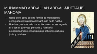 MUHAMMAD ABD-ALLAH ABD-AL-MUTTALIB:
MAHOMA
- Nació en el seno de una familia de mercaderes
encargada del cuidado del santuario de la Kaaba.
- Huérfano, es educado por su tío, quien se encarga de
él y con el que viaja por Siria y Palestina,
proporcionándole conocimientos sobre las culturas
judía y cristiana.
 