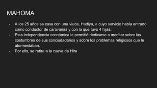 MAHOMA
- A los 25 años se casa con una viuda, Hadiya, a cuyo servicio había entrado
como conductor de caravanas y con la que tuvo 4 hijas.
- Esta independencia económica le permitió dedicarse a meditar sobre las
costumbres de sus conciudadanos y sobre los problemas religiosos que le
atormentaban.
- Por ello, se retira a la cueva de Hira
 
