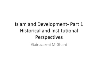 Islam and Development- Part 1
Historical and Institutional
Perspectives
Gairuzazmi M Ghani
 