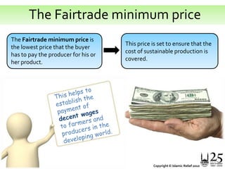   The Fairtrade minimum priceThe Fairtrade minimum price is the lowest price that the buyer has to pay the producer for his or her product. This price is set to ensure that the cost of sustainable production is covered.This helps to establish the payment of decent wages to farmers and producers in the developing world. Copyright © Islamic Relief 2010