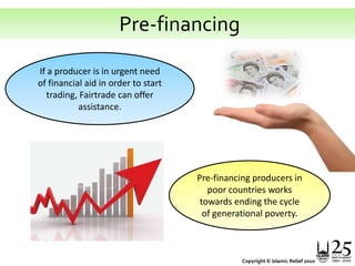  Pre-financingIf a producer is in urgent need of financial aid in order to start trading, Fairtrade can offer assistance. Pre-financing producers in poor countries works towards ending the cycle of generational poverty. Copyright © Islamic Relief 2010