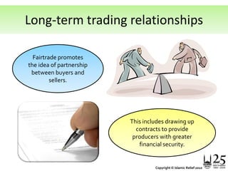 Long-term trading relationshipsFairtrade promotes the idea of partnership between buyers and sellers.This includes drawing up contracts to provide producers with greater financial security.Copyright © Islamic Relief 2010