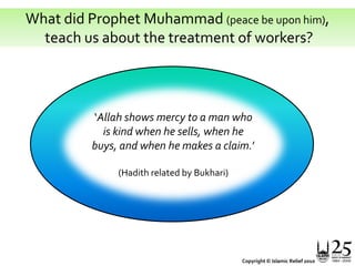 What did Prophet Muhammad (peace be upon him), teach us about the treatment of workers?‘Allah shows mercy to a man who is kind when he sells, when he buys, and when he makes a claim.’(Hadith related by Bukhari) Copyright © Islamic Relief 2010