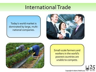 International TradeToday’s world market is dominated by large, multi-national companies.Small-scale farmers and workers in the world’s poorest countries are unable to compete.Copyright © Islamic Relief 2010