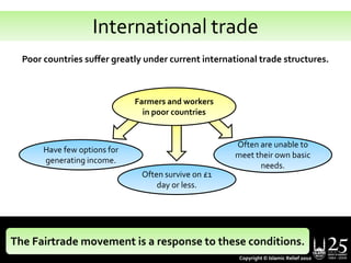 International tradePoor countries suffer greatly under current international trade structures. Farmers and workers in poor countriesOften are unable to meet their own basic needs.Have few options for generating income.Often survive on £1 day or less.The Fairtrade movement is a response to these conditions.Copyright © Islamic Relief 2010