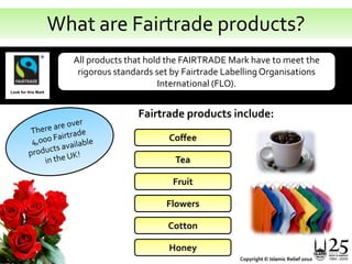 What are Fairtrade products?All products that hold the FAIRTRADE Mark have to meet the rigorous standards set by Fairtrade Labelling Organisations International (FLO).Look for this MarkFairtrade products include:There are over 4,000 Fairtrade products available in the UK!CoffeeTeaFruitFlowersCottonHoneyCopyright © Islamic Relief 2010