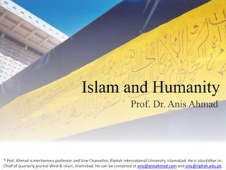 Islam and Humanity Prof. Dr. Anis Ahmad * Prof. Ahmad is meritorious professor and Vice Chancellor, Riphah International University, Islamabad. He is also Editor-in-Chief of quarterly journal West & Islam, Islamabad. He can be contacted at anis@anisahmad.com and anis@riphah.edu.pk. 