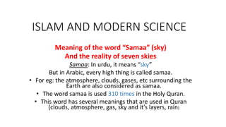 ISLAM AND MODERN SCIENCE
Meaning of the word “Samaa” (sky)
And the reality of seven skies
Samaa: In urdu, it means “sky”
But in Arabic, every high thing is called samaa.
• For eg: the atmosphere, clouds, gases, etc surrounding the
Earth are also considered as samaa.
• The word samaa is used 310 times in the Holy Quran.
• This word has several meanings that are used in Quran
(clouds, atmosphere, gas, sky and it’s layers, rain)
 