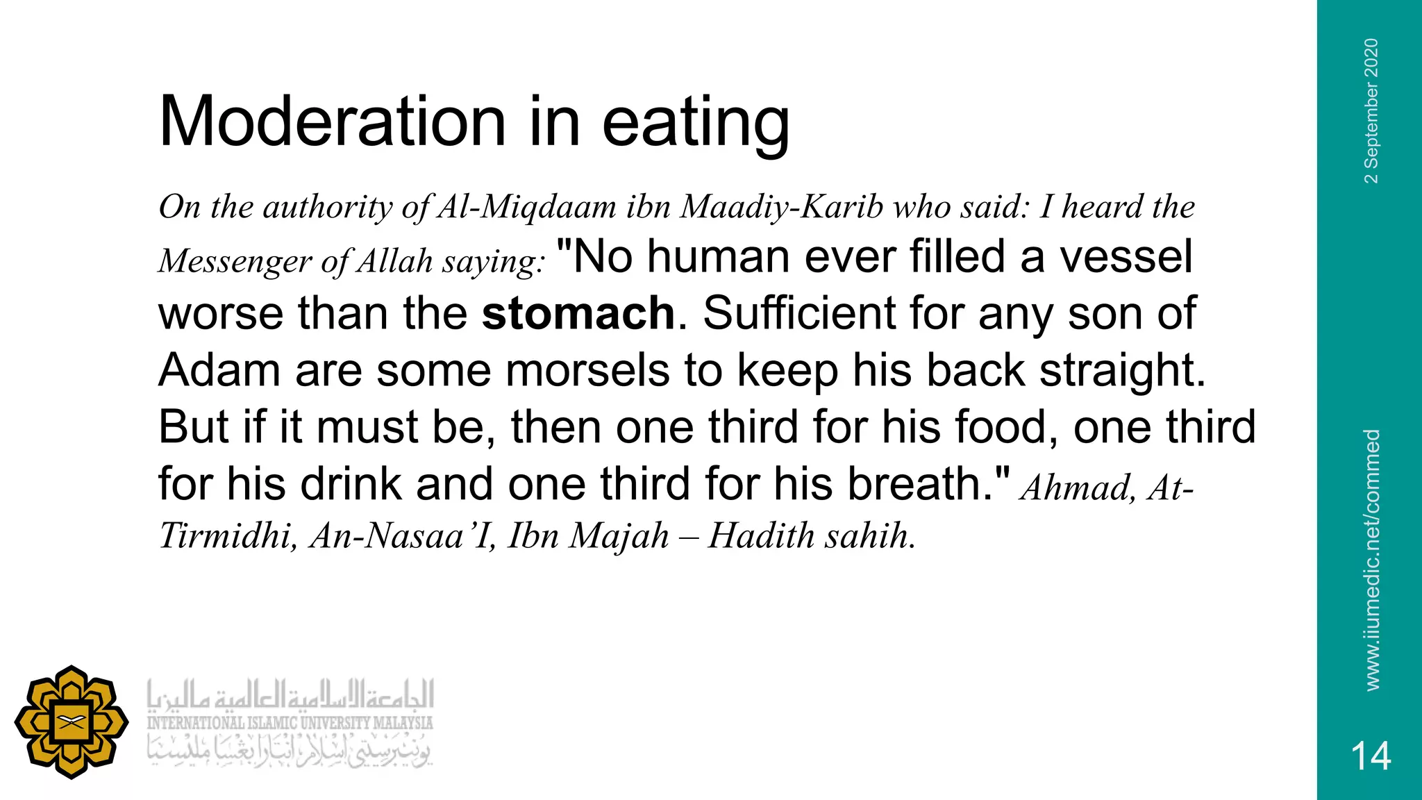Moderation in eating
On the authority of Al-Miqdaam ibn Maadiy-Karib who said: I heard the
Messenger of Allah saying: "No human ever filled a vessel
worse than the stomach. Sufficient for any son of
Adam are some morsels to keep his back straight.
But if it must be, then one third for his food, one third
for his drink and one third for his breath." Ahmad, At-
Tirmidhi, An-Nasaa’I, Ibn Majah – Hadith sahih.
2September2020www.iiumedic.net/commed
14
 