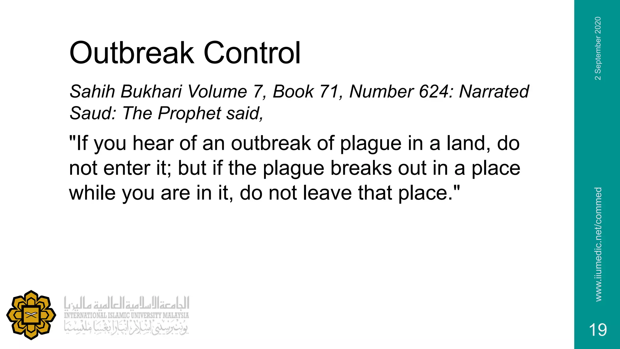 Outbreak Control
Sahih Bukhari Volume 7, Book 71, Number 624: Narrated
Saud: The Prophet said,
"If you hear of an outbreak of plague in a land, do
not enter it; but if the plague breaks out in a place
while you are in it, do not leave that place."
www.iiumedic.net/commed
19
2September2020
 