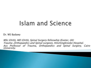 Islam and Science Dr. WS Badawy MSc (Orth), MD (Orth), Spinal Surgery felloswhip (Exeter, UK) Trauma ,Orthopaedics and Spinal surgeon, Hinchingbrooke Hospital. Ass Professor of Trauma, Orthopaedics and Spinal Surgery, Cairo University. 