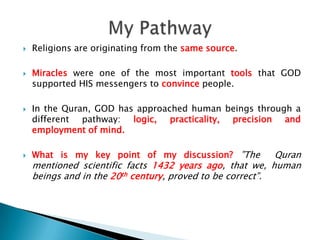 Religions are originating from the same source.Miracles were one of the most important tools that GOD supported HIS messengers to convince people.In the Quran, GOD has approached human beings through a different pathway: logic, practicality, precision and employment of mind. What is my key point of my discussion? ”The  Quran mentioned scientific facts 1432 years ago, that we, human beings and in the 20th century, proved to be correct”.My Pathway