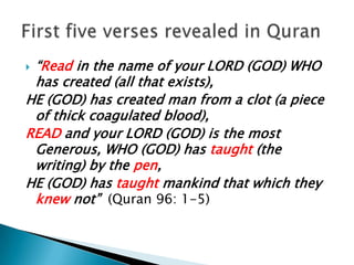 “Read in the name of your LORD (GOD) WHO has created (all that exists), HE (GOD) has created man from a clot (a piece of thick coagulated blood), READ and your LORD (GOD) is the most Generous, WHO (GOD) has taught (the writing) by the pen, HE (GOD) has taught mankind that which they knew not”  (Quran 96: 1-5)First five verses revealed in Quran
