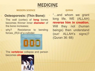 MEDICINE
MODERN SCIENCE QURAN
• Osteoporosis: (Thin Bone):
1. The wall (cortex) of long bones
becomes thinner inner diameter of
the bone increases;
2. why? Resistance to bending
forces ͚ (R)3 of a cylinder.
3. The vertebrae collapse and person
becomes shorter again.
• “…and whom we grant
long life, WE (ALLAH)
reverse him in creation,
Will they not (human
beings) then understand
(our/ ALLAH’s signs)?
(Quran 36: 68)
 