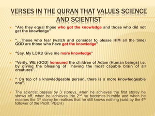 VERSES IN THE QURAN THAT VALUES SCIENCE
AND SCIENTIST
 “Are they equal those who got the knowledge and those who did not
get the knowledge”
 “…Those who fear (watch and consider to please HIM all the time)
GOD are those who have got the knowledge”
 “Say, My LORD Give me more knowledge”
 “Verily, WE (GOD) honoured the children of Adam (Human beings) i.e.
by giving the blessing of having the most capable brain of all
creatures”.
 “ On top of a knowledgeable person, there is a more knowledgeable
one”.
 The scientist passes by 3 storeys, when he achieves the first storey he
shows off, when he achieves the 2nd he becomes humble and when he
reaches the 3rd storey he realises that he still knows nothing (said by the 4th
follower of the Profit PBUH)
 