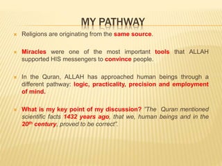 MY PATHWAY
 Religions are originating from the same source.
 Miracles were one of the most important tools that ALLAH
supported HIS messengers to convince people.
 In the Quran, ALLAH has approached human beings through a
different pathway: logic, practicality, precision and employment
of mind.
 What is my key point of my discussion? ”The Quran mentioned
scientific facts 1432 years ago, that we, human beings and in the
20th century, proved to be correct”.
 