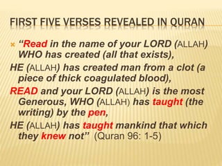 FIRST FIVE VERSES REVEALED IN QURAN
 “Read in the name of your LORD (ALLAH)
WHO has created (all that exists),
HE (ALLAH) has created man from a clot (a
piece of thick coagulated blood),
READ and your LORD (ALLAH) is the most
Generous, WHO (ALLAH) has taught (the
writing) by the pen,
HE (ALLAH) has taught mankind that which
they knew not” (Quran 96: 1-5)
 