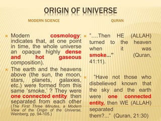 ORIGIN OF UNIVERSE
MODERN SCIENCE QURAN
 Modern cosmology:
indicates that, at one point
in time, the whole universe
an opaque highly dense
and hot gaseous
composition).
 The earth and the heavens
above (the sun, the moon,
stars, planets, galaxies,
etc.) were formed from this
same ‘smoke,’ ? They were
one connected entity then
separated from each other
(The First Three Minutes, a Modern
View of the Origin of the Universe,
Weinberg, pp. 94-105.)
 ”….Then HE (ALLAH)
turned to the heaven
when it was
smoke...” (Quran,
41:11).
 ”Have not those who
disbelieved known that
the sky and the earth
were one connected
entity, then WE (ALLAH)
separated
them?...” (Quran, 21:30)
 