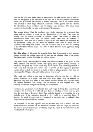 This was the first, most subtle phase of secularization that most people tend to overlook,
since the role played by the secularists at that time was a role that generally could not be
carried out by scholars and students of Islamic knowledge. First of all, Islamic scholars
were involved in other things. Moreover, Islamically oriented people were not afforded
the opportunities those secularists had to acquire such expertise. This made many
Muslims oblivious to what was going on at this stage of development.
The second phase: Once the secularists were firmly entrenched in government, they
began applying pressure to speed up the disintegration of the state. They were not
satisfied with the gradual corruption of religious values. They wanted to speed up
Westernization much faster than the general public could ever be expected to
accommodate. There was also a reversal of roles at this time between the secularists and
the government. During the first phase, the Ottoman rulers were in charge and the
secularists were riding their coattails. Now the secularists were in the lead and dictating
to the intimidated Ottoman rulers. This state of affairs becomes more aggravated during
the next phase.
The third phase: At this point, the secularists began their direct assault on very sensitive
matters, including the political values of the state and the religious values of the people.
They began openly targeting the religion and religious scholars.
They were actively nurturing political tension and general discontent at this point. In their
public addresses and published articles, they openly talked against Islamic teachings. In
periodicals throughout the Muslim world, they made sure to have something published in
every issue that criticized one Islamic value or another or that targeted a prominent
Muslim scholar or that cast doubt on a matter of faith or religious practice. They came up
with slogans like “Religion is for Allah, but the nation is for everyone”.
What made their efforts at this stage so dangerously effective was that they did not
present themselves as a single force that could scare people away or mobilize an
opposition. They were very subtle in their alliance with one another. They appeared to be
just disparate individuals with strange ideas or weakness in their religious faith. They
were very successful in hiding the ties that they had to one another.
Sometimes, the government would benefit from such people to bring about some form of
corruption that it wanted. It would call upon them to introduce a certain vice and give
them the green light to do as they liked. They might be allowed to try something out in a
particular area. If the population accepted it, they could go to something larger. If,
however, the people rejected what they introduced, it was quite easy to backtrack, since
the government was never officially involved.
The secularists at this time operated like the proverbial thief with a hooked cane who
would use the hook to snatch up the possessions of others. If he was caught, he would say
that he was unaware that the cane accidentally caught the object. If he went unnoticed, he
would make off with his prize.
 