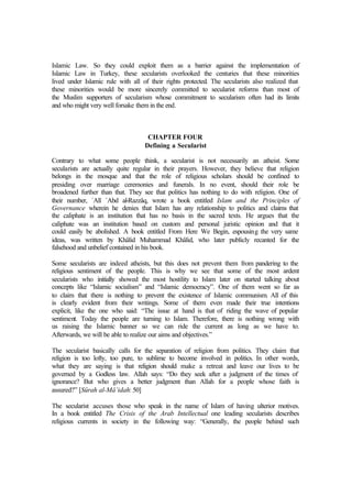 Islamic Law. So they could exploit them as a barrier against the implementation of
Islamic Law in Turkey, these secularists overlooked the centuries that these minorities
lived under Islamic rule with all of their rights protected. The secularists also realized that
these minorities would be more sincerely committed to secularist reforms than most of
the Muslim supporters of secularism whose commitment to secularism often had its limits
and who might very well forsake them in the end.
CHAPTER FOUR
Defining a Secularist
Contrary to what some people think, a secularist is not necessarily an atheist. Some
secularists are actually quite regular in their prayers. However, they believe that religion
belongs in the mosque and that the role of religious scholars should be confined to
presiding over marriage ceremonies and funerals. In no event, should their role be
broadened further than that. They see that politics has nothing to do with religion. One of
their number, `Alî `Abd al-Razzâq, wrote a book entitled Islam and the Principles of
Governance wherein he denies that Islam has any relationship to politics and claims that
the caliphate is an institution that has no basis in the sacred texts. He argues that the
caliphate was an institution based on custom and personal juristic opinion and that it
could easily be abolished. A book entitled From Here We Begin, espousing the very same
ideas, was written by Khâlid Muhammad Khâlid, who later publicly recanted for the
falsehood and unbelief contained in his book.
Some secularists are indeed atheists, but this does not prevent them from pandering to the
religious sentiment of the people. This is why we see that some of the most ardent
secularists who initially showed the most hostility to Islam later on started talking about
concepts like “Islamic socialism” and “Islamic democracy”. One of them went so far as
to claim that there is nothing to prevent the existence of Islamic communism. All of this
is clearly evident from their writings. Some of them even made their true intentions
explicit, like the one who said: “The issue at hand is that of riding the wave of popular
sentiment. Today the people are turning to Islam. Therefore, there is nothing wrong with
us raising the Islamic banner so we can ride the current as long as we have to.
Afterwards, we will be able to realize our aims and objectives.”
The secularist basically calls for the separation of religion from politics. They claim that
religion is too lofty, too pure, to sublime to become involved in politics. In other words,
what they are saying is that religion should make a retreat and leave our lives to be
governed by a Godless law. Allah says: “Do they seek after a judgment of the times of
ignorance? But who gives a better judgment than Allah for a people whose faith is
assured?” [Sûrah al-Mâ’idah: 50]
The secularist accuses those who speak in the name of Islam of having ulterior motives.
In a book entitled The Crisis of the Arab Intellectual one leading secularists describes
religious currents in society in the following way: “Generally, the people behind such
 