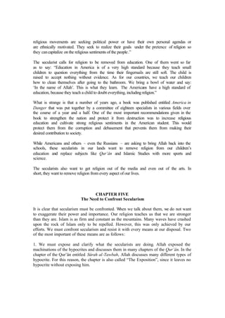 religious movements are seeking political power or have their own personal agendas or
are ethnically motivated. They seek to realize their goals under the pretence of religion so
they cancapitalize on the religious sentiments of the people.”
The secularist calls for religion to be removed from education. One of them went so far
as to say: “Education in America is of a very high standard because they teach small
children to question everything from the time their fingernails are still soft. The child is
raised to accept nothing without evidence. As for our countries, we teach our children
how to clean themselves after going to the bathroom. We bring a bowl of water and say:
‘In the name of Allah’. This is what they learn. The Americans have a high standard of
education, because they teach a child to doubt everything, including religion.”
What is strange is that a number of years ago, a book was published entitled America in
Danger that was put together by a committee of eighteen specialists in various fields over
the course of a year and a half. One of the most important recommendations given in the
book to strengthen the nation and protect it from destruction was to increase religious
education and cultivate strong religious sentiments in the American student. This would
protect them from the corruption and debasement that prevents them from making their
desired contribution to society.
While Americans and others – even the Russians – are asking to bring Allah back into the
schools, these secularists in our lands want to remove religion from our children’s
education and replace subjects like Qur’ân and Islamic Studies with more sports and
science.
The secularists also want to get religion out of the media and even out of the arts. In
short, they want to remove religion from every aspect of our lives.
CHAPTER FIVE
The Need to Confront Secularism
It is clear that secularism must be confronted. When we talk about them, we do not want
to exaggerate their power and importance. Our religion teaches us that we are stronger
than they are. Islam is as firm and constant as the mountains. Many waves have crashed
upon the rock of Islam only to be repelled. However, this was only achieved by our
efforts. We must confront secularism and resist it with every means at our disposal. Two
of the most important of these means are as follows:
1. We must expose and clarify what the secularists are doing. Allah exposed the
machinations of the hypocrites and discusses them in many chapters of the Qur’ân. In the
chapter of the Qur’ân entitled Sûrah al-Tawbah, Allah discusses many different types of
hypocrite. For this reason, the chapter is also called “The Exposition”, since it leaves no
hypocrite without exposing him.
 