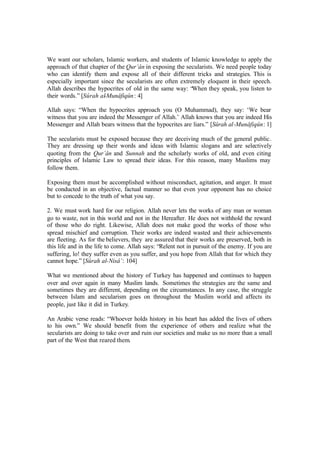 We want our scholars, Islamic workers, and students of Islamic knowledge to apply the
approach of that chapter of the Qur’ân in exposing the secularists. We need people today
who can identify them and expose all of their different tricks and strategies. This is
especially important since the secularists are often extremely eloquent in their speech.
Allah describes the hypocrites of old in the same way: “When they speak, you listen to
their words.” [Sûrah al-Munâfiqûn: 4]
Allah says: “When the hypocrites approach you (O Muhammad), they say: ‘We bear
witness that you are indeed the Messenger of Allah.’ Allah knows that you are indeed His
Messenger and Allah bears witness that the hypocrites are liars.” [Sûrah al-Munâfiqûn: 1]
The secularists must be exposed because they are deceiving much of the general public.
They are dressing up their words and ideas with Islamic slogans and are selectively
quoting from the Qur’ân and Sunnah and the scholarly works of old, and even citing
principles of Islamic Law to spread their ideas. For this reason, many Muslims may
follow them.
Exposing them must be accomplished without misconduct, agitation, and anger. It must
be conducted in an objective, factual manner so that even your opponent has no choice
but to concede to the truth of what you say.
2. We must work hard for our religion. Allah never lets the works of any man or woman
go to waste, not in this world and not in the Hereafter. He does not withhold the reward
of those who do right. Likewise, Allah does not make good the works of those who
spread mischief and corruption. Their works are indeed wasted and their achievements
are fleeting. As for the believers, they are assured that their works are preserved, both in
this life and in the life to come. Allah says: “Relent not in pursuit of the enemy. If you are
suffering, lo! they suffer even as you suffer, and you hope from Allah that for which they
cannot hope.” [Sûrah al-Nisâ’: 104]
What we mentioned about the history of Turkey has happened and continues to happen
over and over again in many Muslim lands. Sometimes the strategies are the same and
sometimes they are different, depending on the circumstances. In any case, the struggle
between Islam and secularism goes on throughout the Muslim world and affects its
people, just like it did in Turkey.
An Arabic verse reads: “Whoever holds history in his heart has added the lives of others
to his own.” We should benefit from the experience of others and realize what the
secularists are doing to take over and ruin our societies and make us no more than a small
part of the West that reared them.
 