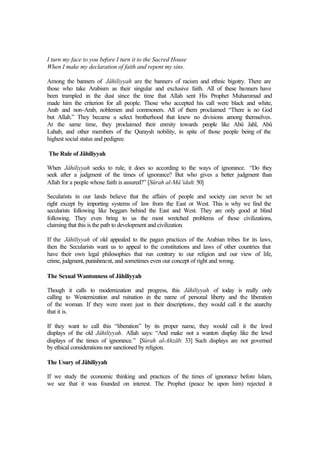 I turn my face to you before I turn it to the Sacred House
When I make my declaration of faith and repent my sins.
Among the banners of Jâhiliyyah are the banners of racism and ethnic bigotry. There are
those who take Arabism as their singular and exclusive faith. All of these banners have
been trampled in the dust since the time that Allah sent His Prophet Muhammad and
made him the criterion for all people. Those who accepted his call were black and white,
Arab and non-Arab, noblemen and commoners. All of them proclaimed “There is no God
but Allah.” They became a select brotherhood that knew no divisions among themselves.
At the same time, they proclaimed their enmity towards people like Abû Jahl, Abû
Lahab, and other members of the Quraysh nobility, in spite of those people being of the
highest social status and pedigree.
The Rule of Jâhiliyyah
When Jâhiliyyah seeks to rule, it does so according to the ways of ignorance. “Do they
seek after a judgment of the times of ignorance? But who gives a better judgment than
Allah for a people whose faith is assured?” [Sûrah al-Mâ’idah: 50]
Secularists in our lands believe that the affairs of people and society can never be set
right except by importing systems of law from the East or West. This is why we find the
secularists following like beggars behind the East and West. They are only good at blind
following. They even bring to us the most wretched problems of those civilizations,
claiming that this is the path to development and civilization.
If the Jâhiliyyah of old appealed to the pagan practices of the Arabian tribes for its laws,
then the Secularists want us to appeal to the constitutions and laws of other countries that
have their own legal philosophies that run contrary to our religion and our view of life,
crime, judgment, punishment, and sometimes even our concept of right and wrong.
The Sexual Wantonness of Jâhiliyyah
Though it calls to modernization and progress, this Jâhiliyyah of today is really only
calling to Westernization and ruination in the name of personal liberty and the liberation
of the woman. If they were more just in their descriptions, they would call it the anarchy
that it is.
If they want to call this “liberation” by its proper name, they would call it the lewd
displays of the old Jâhiliyyah. Allah says: “And make not a wanton display like the lewd
displays of the times of ignorance.” [Sûrah al-Ahzâb: 33] Such displays are not governed
by ethical considerations nor sanctioned by religion.
The Usury of Jâhiliyyah
If we study the economic thinking and practices of the times of ignorance before Islam,
we see that it was founded on interest. The Prophet (peace be upon him) rejected it
 