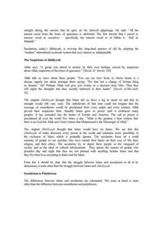 outright during the sermon that he gave on his farewell pilgrimage. He said: “All the
interest owed from the times of ignorance is abolished. The first interest that I cancel is
interest owed to ourselves – specifically the interest owed to al-`Abbâs b. `Abd al-
Muttalib.”
Secularism, today’s Jâhiliyyah, is reviving this long-dead practice of old by adopting the
“modern” international economic system that sees interest as indispensable.
The Suspicions of Jâhiliyyah
Allah says: “A group was stirred to anxiety by their own feelings, moved by suspicions
about Allah, suspicions of the times of ignorance.” [Sûrah Âl `Imrân: 154]
Allah tells us more about these people: “You can see how those in whose hearts is a
disease eagerly run about amongst them saying: ‘We fear lest a change of fortune bring
us disaster.’ Ah! Perhaps Allah will give you victory or a decision from Him. Then they
will regret the thoughts that they secretly harbored in their hearts.” [Sûrah al-Mâ’idah:
52]
The original Jâhiliyyah thought that Islam did no have a leg to stand on and that its
strength would ebb very soon. The unbelievers of that time could not imagine that the
message of monotheism would be proclaimed from every pulpit and every minaret. Allah
proved their suspicions false. Steadily Islam grew in power until it embraced many
peoples. It has extended into the hearts of Europe and America. The call to prayer is
proclaimed all over the world five times a day: “Allah is the greatest. I bear witness that
there is no God but Allah and I bear witness that Muhammad is the Messenger of Allah.”
The original Jâhiliyyah thought that Islam would have no future. We see that this
Jâhiliyyah of today discusses every power in the world and entertains every possibility to
the exclusion of Islam which it pointedly ignores. The secularists focus on a small
minority of people in our societies who have turned their backs on their way of life, their
religion, and their ethics. The secularists try to depict these people as the vanguard of
society and as the ideal of cultural advancement. They ignore the masses of people who
proclaim day and night that they are not pleased with anything besides Islam and that
they live their lives according to Islam and for Islam.
From this it should be clear that the struggle between Islam and secularism, in all of its
dimensions,is none other than the struggle between Islam and Jâhiliyyah.
Secularism is Polytheism
The differences between Islam and secularism are substantial. The issue at hand is none
other than the difference between monotheism and polytheism.
 