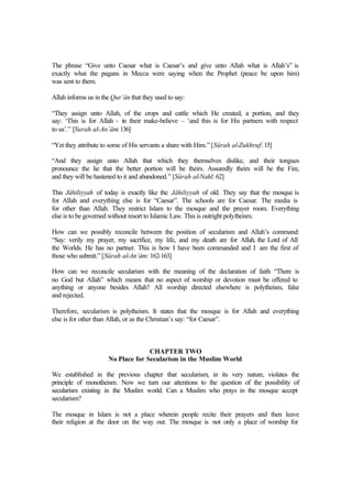 The phrase “Give unto Caesar what is Caesar’s and give unto Allah what is Allah’s” is
exactly what the pagans in Mecca were saying when the Prophet (peace be upon him)
was sent to them.
Allah informs us in the Qur’ân that they used to say:
“They assign unto Allah, of the crops and cattle which He created, a portion, and they
say: ‘This is for Allah - in their make-believe – ‘and this is for His partners with respect
to us’.” [Surah al-An`âm: 136]
“Yet they attribute to some of His servants a share with Him.” [Sûrah al-Zukhruf: 15]
“And they assign unto Allah that which they themselves dislike, and their tongues
pronounce the lie that the better portion will be theirs. Assuredly theirs will be the Fire,
and they will be hastened to it and abandoned.” [Sûrah al-Nahl: 62]
This Jâhiliyyah of today is exactly like the Jâhiliyyah of old. They say that the mosque is
for Allah and everything else is for “Caesar”. The schools are for Caesar. The media is
for other than Allah. They restrict Islam to the mosque and the prayer room. Everything
else is to be governed without resort to Islamic Law. This is outright polytheism.
How can we possibly reconcile between the position of secularism and Allah’s command:
“Say: verily my prayer, my sacrifice, my life, and my death are for Allah, the Lord of All
the Worlds. He has no partner. This is how I have been commanded and I am the first of
those who submit.” [Sûrah al-An`âm: 162-163]
How can we reconcile secularism with the meaning of the declaration of faith “There is
no God but Allah” which means that no aspect of worship or devotion must be offered to
anything or anyone besides Allah? All worship directed elsewhere is polytheism, false
and rejected.
Therefore, secularism is polytheism. It states that the mosque is for Allah and everything
else is for other than Allah, or as the Christian’s say: “for Caesar”.
CHAPTER TWO
No Place for Secularism in the Muslim World
We established in the previous chapter that secularism, in its very nature, violates the
principle of monotheism. Now we turn our attentions to the question of the possibility of
secularism existing in the Muslim world. Can a Muslim who prays in the mosque accept
secularism?
The mosque in Islam is not a place wherein people recite their prayers and then leave
their religion at the door on the way out. The mosque is not only a place of worship for
 